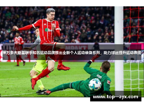 莱万多夫斯基联手知名运动品牌推出全新个人运动装备系列，助力球迷提升运动表现