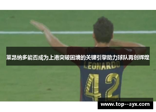 莱昂纳多能否成为上港突破困境的关键引擎助力球队再创辉煌