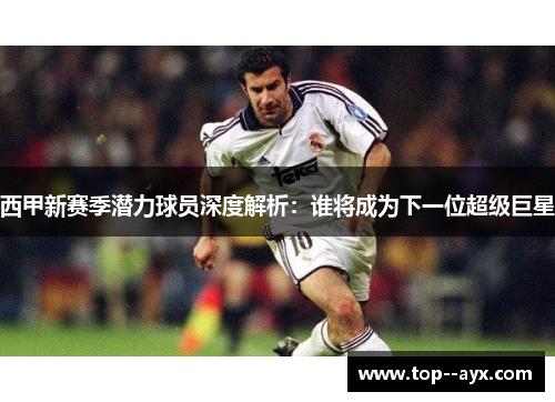 西甲新赛季潜力球员深度解析：谁将成为下一位超级巨星