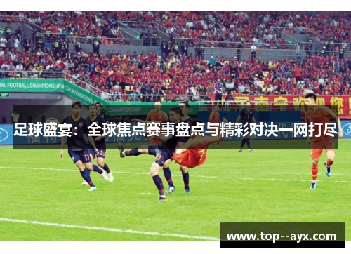 足球盛宴:全球焦点赛事盘点与精彩对决一网打尽 足球盛宴:全球焦点赛事盘点与精彩对决一网打尽