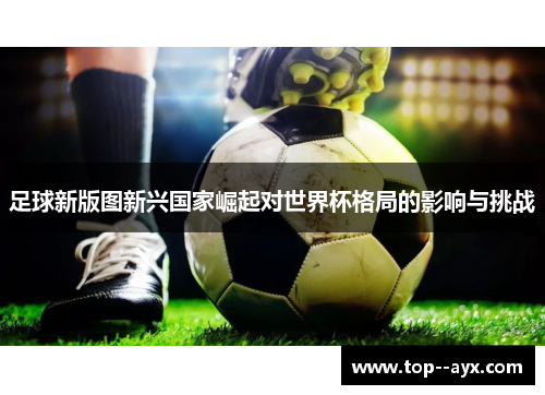 足球新版图新兴国家崛起对世界杯格局的影响与挑战 足球新版图新兴国家崛起对世界杯格局的影响与挑战