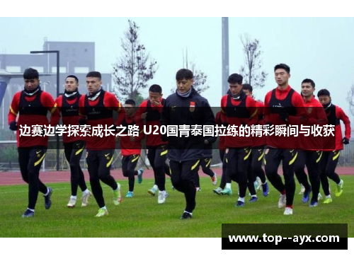 边赛边学探索成长之路 U20国青泰国拉练的精彩瞬间与收获 边赛边学探索成长之路 U20国青泰国拉练的精彩瞬间与收获