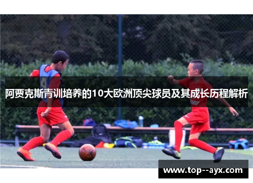 阿贾克斯青训培养的10大欧洲顶尖球员及其成长历程解析
