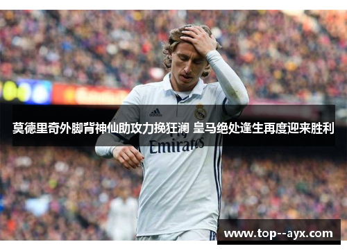 莫德里奇外脚背神仙助攻力挽狂澜 皇马绝处逢生再度迎来胜利