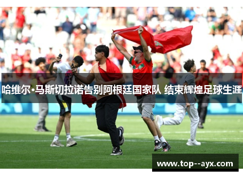 哈维尔·马斯切拉诺告别阿根廷国家队 结束辉煌足球生涯 哈维尔·马斯切拉诺告别阿根廷国家队 结束辉煌足球生涯