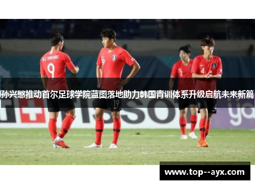 孙兴慜推动首尔足球学院蓝图落地助力韩国青训体系升级启航未来新篇