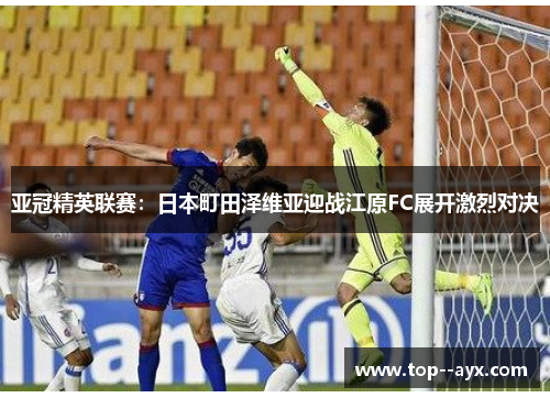 亚冠精英联赛:日本町田泽维亚迎战江原FC展开激烈对决 亚冠精英联赛:日本町田泽维亚迎战江原FC展开激烈对决